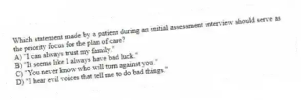 Which statement made by a patient during an initial assessment interview should serve as the priority focus for the plan of care?
A) "I can always trust my family."
B) "It seems like I always have bad luck."
C) "You never know who will turn against you."
D) "I hear evil voices that tell me to do bad things."