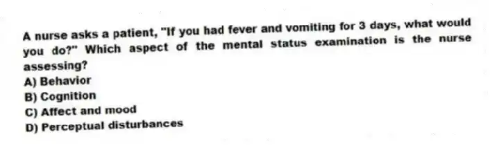 A nurse asks a patient, "If you had fever and vomiting for 3 days, what would you do?" Which aspect of the mental status examination is the nurse assessing?
A) Behavior
B) Cognition
C) Affect and mood
D) Perceptual disturbances