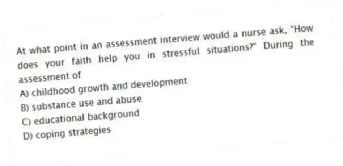 At what point in an assessment interview would a nurse ask, "How does your faith help you in stressful situations?" During the assessment of
A) childhood growth and development
B) substance use and abuse
C) educational background
D) coping strategies