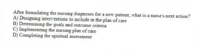 After formulating the nursing diagnoses for a new patient, what is a nurse's next action?
A) Designing interventions to include in the plan of care
B) Determining the goals and outcome criteria
C) Implementing the nursing plan of care
D) Completing the spiritual assessment