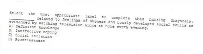 Select the most appropriate label to complete this nursing diagnosis: ___________ related to feelings of shyness and poorly developed social skills as evidenced by watching television alone at home every evening.
A) Deficient knowledge
B) Ineffective coping
C) Social isolation
D) Powerlessness