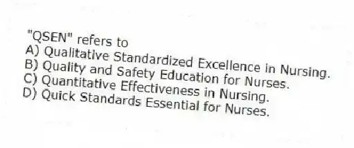 "QSEN" refers to
A) Qualitative Standardized Excellence in Nursing.
B) Quality and Safety Education for Nurses.
C) Quantitative Effectiveness in Nursing.
D) Quick Standards Essential for Nurses.