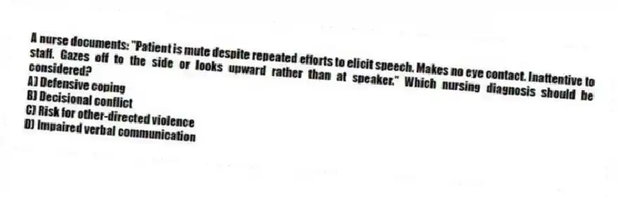 A nurse documents: "Patient is mute despite repeated efforts to elicit speech. Makes no eye contact. Inattentive to staff. Gazes off to the side or looks upward rather than at speaker." Which nursing diagnosis should be considered?
A) Defensive coping
B) Decisional conflict
C) Risk for other-directed violence
D) Impaired verbal communication