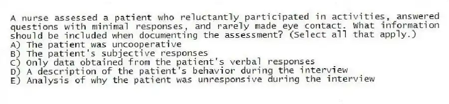 A nurse assessed a patient who reluctantly participated in activities, answered questions with minimal responses, and rarely made eye contact. What information should be included when documenting the assessment? (Select all that apply.)
A) The patient was uncooperative
B) The patient's subjective responses
C) Only data obtained from the patient's verbal responses
D) A description of the patient's behavior during the interview
E) Analysis of why the patient was unresponsive during the interview