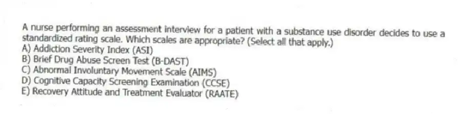 A nurse performing an assessment interview for a patient with a substance use disorder decides to use a standardized rating scale. Which scales are appropriate? (Select all that apply.)
A) Addiction Severity Index (ASI)
B) Brief Drug Abuse Screen Test (B-DAST)
C) Abnormal Involuntary Movement Scale (AIMS)
D) Cognitive Capacity Screening Examination (CCSE)
E) Recovery Attitude and Treatment Evaluator (RAATE)