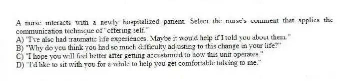 A nurse interacts with a newly hospitalized patient. Select the nurse's comment that applies the communication technique of "offering self."
A) "I've also had traumatic life experiences. Maybe it would help if I told you about them."
B) "Why do you think you had so much difficulty adjusting to this change in your life?"
C) "I hope you will feel better after getting accustomed to how this unit operates."
D) "I'd like to sit with you for a while to help you get comfortable talking to me."