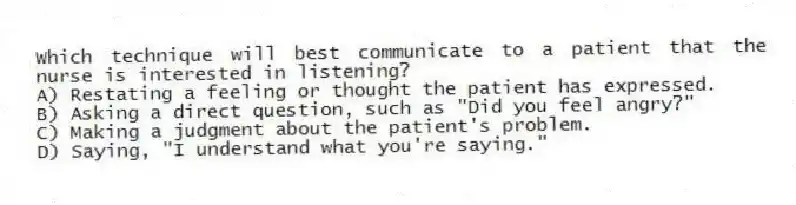 Which technique will best communicate to a patient that the nurse is interested in listening?
A) Restating a feeling or thought the patient has expressed.
B) Asking a direct question, such as "Did you feel angry?"
C) Making a judgment about the patient's problem.
D) Saying, "I understand what you're saying."