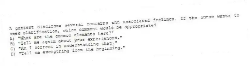 A patient discloses several concerns and associated feelings. If the nurse wants to seek clarification, which comment would be appropriate?
A) "What are the common elements here?"
B) "Tell me again about your experiences."
C) "Am I correct in understanding that."
D) "Tell me everything from the beginning."
