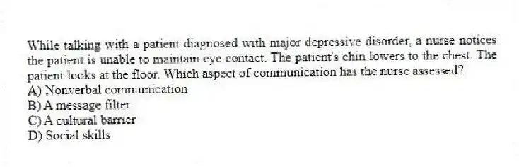 While talking with a patient diagnosed with major depressive disorder, a nurse notices the patient is unable to maintain eye contact. The patient's chin lowers to the chest. The patient looks at the floor. Which aspect of communication has the nurse assessed?
A) Nonverbal communication
B) A message filter
C) A cultural barrier
D) Social skills