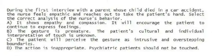 During the first interview with a parent whose child died in a car accident, the nurse feels empathic and reaches out to take the patient's hand. Select the correct analysis of the nurse's behavior.
A) It shows empathy and compassion. It will encourage the patient to continue to express feelings.
B) The gesture is premature. The patient's cultural and individual interpretation of touch is unknown.
C) The patient will perceive the gesture as intrusive and overstepping boundaries.
D) The action is inappropriate. Psychiatric patients should not be touched.