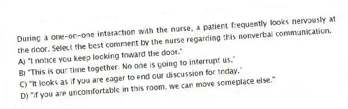 During a one-on-one interaction with the nurse, a patient frequently looks nervously at the door. Select the best comment by the nurse regarding this nonverbal communication.
A) "I notice you keep looking toward the door."
B) "This is our time together. No one is going to interrupt us."
C) "It looks as if you are eager to end our discussion for today."
D) "If you are uncomfortable in this room, we can move someplace else."