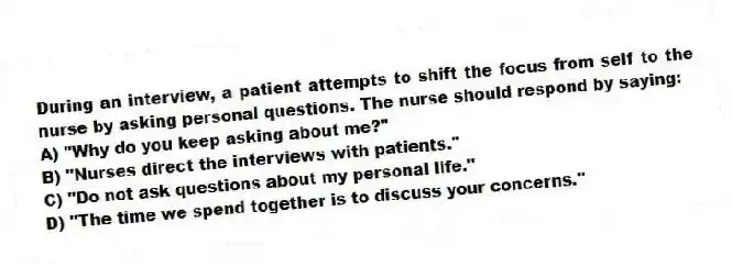 During an interview, a patient attempts to shift the focus from self to the nurse by asking personal questions. The nurse should respond by saying:
A) "Why do you keep asking about me?"
B) "Nurses direct the interviews with patients."
C) "Do not ask questions about my personal life."
D) "The time we spend together is to discuss your concerns."