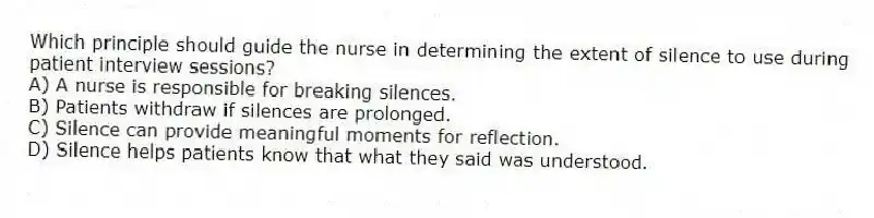 Which principle should guide the nurse in determining the extent of silence to use during patient interview sessions?
A) A nurse is responsible for breaking silences.
B) Patients withdraw if silences are prolonged.
C) Silence can provide meaningful moments for reflection.
D) Silence helps patients know that what they said was understood.