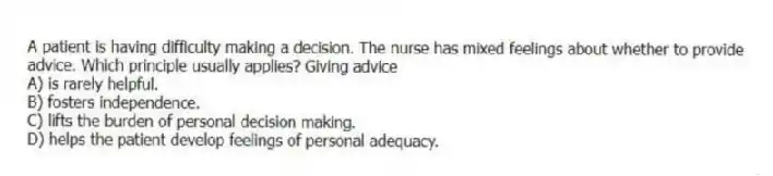 A patient is having difficulty making a decision. The nurse has mixed feelings about whether to provide advice. Which principle usually applies? Giving advice
A) is rarely helpful.
B) fosters independence.
C) lifts the burden of personal decision making.
D) helps the patient develop feelings of personal adequacy.