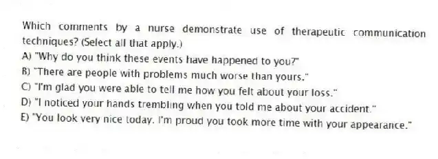 Which comments by a nurse demonstrate use of therapeutic communication techniques? (Select all that apply.)
A) "Why do you think these events have happened to you?"
B) "There are people with problems much worse than yours."
C) "I'm glad you were able to tell me how you felt about your loss."
D) "I noticed your hands trembling when you told me about your accident."
E) "You look very nice today. I'm proud you took more time with your appearance."