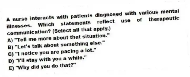 A nurse interacts with patients diagnosed with various mental illnesses. Which statements reflect use of therapeutic communication? (Select all that apply.)
A) "Tell me more about that situation."
B) "Let's talk about something else."
C) "I notice you are pacing a lot."
D) "I'll stay with you a while."
E) "Why did you do that?"