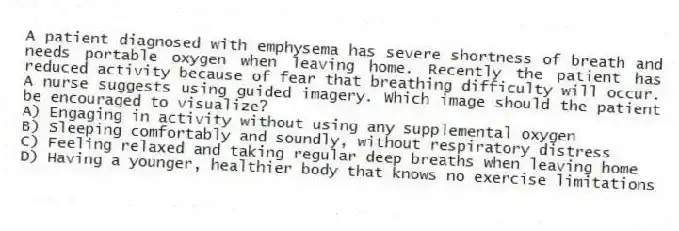 A patient diagnosed with emphysema has severe shortness of breath and needs portable oxygen when leaving home. Recently the patient has reduced activity because of fear that breathing difficulty will occur. A nurse suggests using guided imagery. Which image should the patient be encouraged to visualize?
A) Engaging in activity without using any supplemental oxygen
B) Sleeping comfortably and soundly, without respiratory distress
C) Feeling relaxed and taking regular deep breaths when leaving home
D) Having a younger, healthier body that knows no exercise limitations