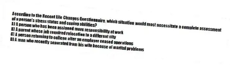 According to the Recent Life Changes Questionnaire, which situation would most necessitate a complete assessment of a person's stress status and coping abilities?
A) A person who has been assigned more responsibility at work
B) A parent whose job required relocation to a different city
C) A person returning to college after an employer ceased operations
D) A man who recently separated from his wife because of marital problems