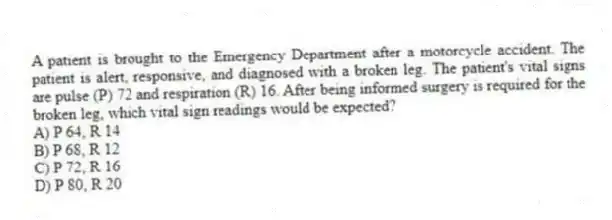 A patient is brought to the Emergency Department after a motorcycle accident. The patient is alert, responsive, and diagnosed with a broken leg. The patient's vital signs are pulse (P) 72 and respiration (R) 16. After being informed surgery is required for the broken leg, which vital sign readings would be expected?
A) P 64, R 14
B) P 68, R 12
C) P 72, R 16
D) P 80, R 20