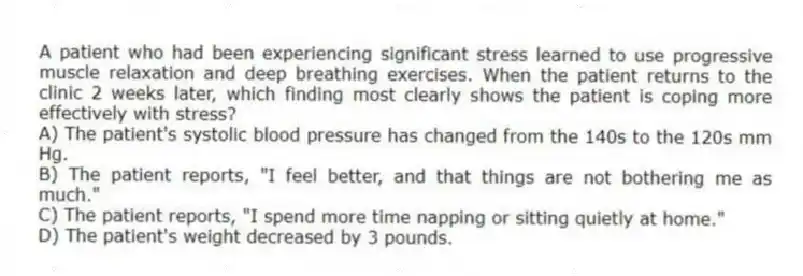A patient who had been experiencing significant stress learned to use progressive muscle relaxation and deep breathing exercises. When the patient returns to the clinic 2 weeks later, which finding most clearly shows the patient is coping more effectively with stress?
A) The patient's systolic blood pressure has changed from the 140s to the 120s mm Hg.
B) The patient reports, "I feel better, and that things are not bothering me as much."
C) The patient reports, "I spend more time napping or sitting quietly at home."
D) The patient's weight decreased by 3 pounds.