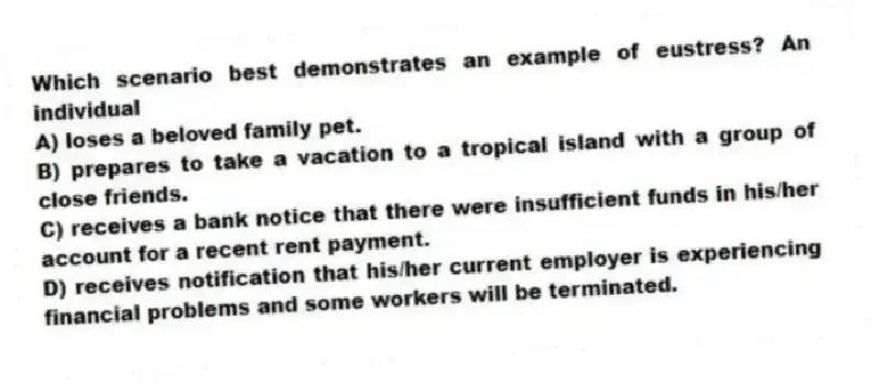 Which scenario best demonstrates an example of eustress? An individual
A) loses a beloved family pet.
B) prepares to take a vacation to a tropical island with a group of close friends.
C) receives a bank notice that there were insufficient funds in his/her account for a recent rent payment.
D) receives notification that his/her current employer is experiencing financial problems and some workers will be terminated.