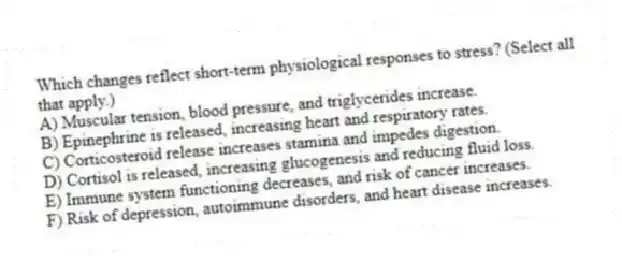 Which changes reflect short-term physiological responses to stress? (Select all that apply.)
A) Muscular tension, blood pressure, and triglycerides increase.
B) Epinephrine is released, increasing heart and respiratory rates.
C) Corticosteroid release increases stamina and impedes digestion.
D) Cortisol is released, increasing glucogenesis and reducing fluid loss.
E) Immune system functioning decreases, and risk of cancer increases.
F) Risk of depression, autoimmune disorders, and heart disease increases.