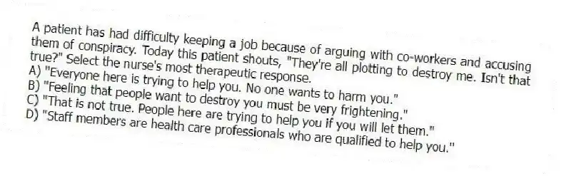A patient has had difficulty keeping a job because of arguing with co-workers and accusing them of conspiracy. Today this patient shouts, "They're all plotting to destroy me. Isn't that true?" Select the nurse's most therapeutic response.
A) "Everyone here is trying to help you. No one wants to harm you."
B) "Feeling that people want to destroy you must be very frightening."
C) "That is not true. People here are trying to help you if you will let them."
D) "Staff members are health care professionals who are qualified to help you."