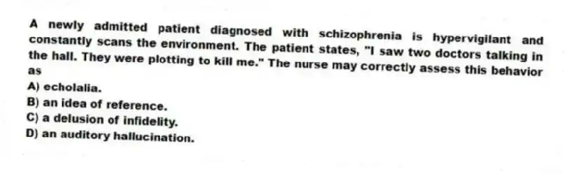 A newly admitted patient diagnosed with schizophrenia is hypervigilant and constantly scans the environment. The patient states, "I saw two doctors talking in the hall. They were plotting to kill me." The nurse may correctly assess this behavior as
A) echolalia.
B) an idea of reference.
C) a delusion of infidelity.
D) an auditory hallucination.