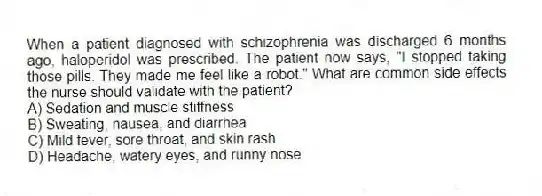 When a patient diagnosed with schizophrenia was discharged 6 months ago, haloperidol was prescribed. The patient now says, "I stopped taking those pills. They made me feel like a robot." What are common side effects the nurse should validate with the patient?
A) Sedation and muscle stiffness
B) Sweating, nausea, and diarrhea
C) Mild fever, sore throat, and skin rash
D) Headache, watery eyes, and runny nose