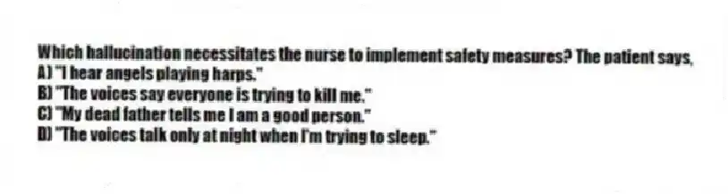 Which hallucination necessitates the nurse to implement safety measures? The patient says,
A) "I hear angels playing harps."
B) "The voices say everyone is trying to kill me."
C) "My dead father tells me I am a good person."
D) "The voices talk only at night when I'm trying to sleep."