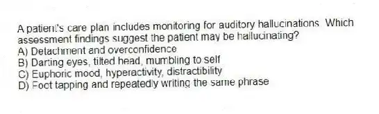 A patient's care plan includes monitoring for auditory hallucinations. Which assessment findings suggest the patient may be hallucinating?
A) Detachment and overconfidence
B) Darting eyes, tilted head, mumbling to self
C) Euphoric mood, hyperactivity, distractibility
D) Foot tapping and repeatedly writing the same phrase