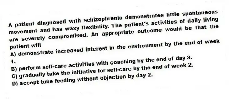 A patient diagnosed with schizophrenia demonstrates little spontaneous movement and has waxy flexibility. The patient's activities of daily living are severely compromised. An appropriate outcome would be that the patient will
A) demonstrate increased interest in the environment by the end of week 1.
B) perform self-care activities with coaching by the end of day 3.
C) gradually take the initiative for self-care by the end of week 2.
D) accept tube feeding without objection by day 2.