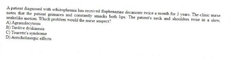 A patient diagnosed with schizophrenia has received fluphenazine decanoate twice a month for 3 years. The clinic nurse notes that the patient grimaces and constantly smacks both lips. The patient's neck and shoulders twist in a slow, snakelike motion. Which problem would the nurse suspect?
A) Agranulocytosis
B) Tardive dyskinesia
C) Tourette's syndrome
D) Anticholinergic effects
