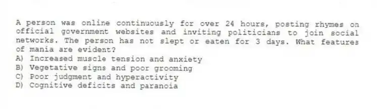 A person was online continuously for over 24 hours, posting rhymes on official government websites and inviting politicians to join social networks. The person has not slept or eaten for 3 days. What features of mania are evident?
A) Increased muscle tension and anxiety
B) Vegetative signs and poor grooming
C) Poor judgment and hyperactivity
D) Cognitive deficits and paranoia