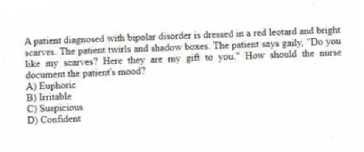 A patient diagnosed with bipolar disorder is dressed in a red leotard and bright scarves. The patient twirls and shadow boxes. The patient says gaily, "Do you like my scarves? Here they are my gift to you." How should the nurse document the patient's mood?
A) Euphoric
B) Irritable
C) Suspicious
D) Confident