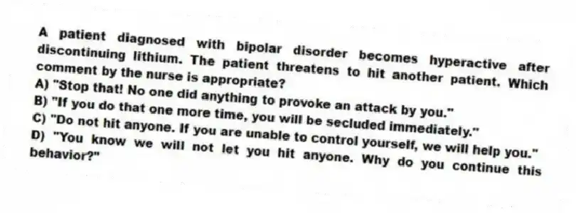 A patient diagnosed with bipolar disorder becomes hyperactive after discontinuing lithium. The patient threatens to hit another patient. Which comment by the nurse is appropriate?
A) "Stop that! No one did anything to provoke an attack by you."
B) "If you do that one more time, you will be secluded immediately."
C) "Do not hit anyone. If you are unable to control yourself, we will help you."
D) "You know we will not let you hit anyone. Why do you continue this behavior?"