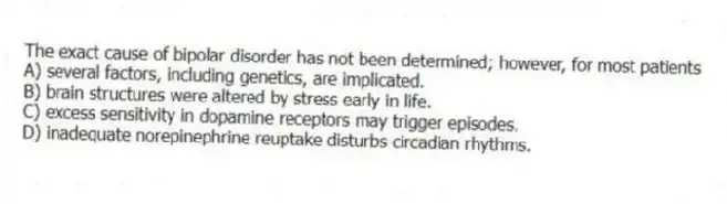 The exact cause of bipolar disorder has not been determined; however, for most patients
A) several factors, including genetics, are implicated.
B) brain structures were altered by stress early in life.
C) excess sensitivity in dopamine receptors may trigger episodes.
D) inadequate norepinephrine reuptake disturbs circadian rhythms.