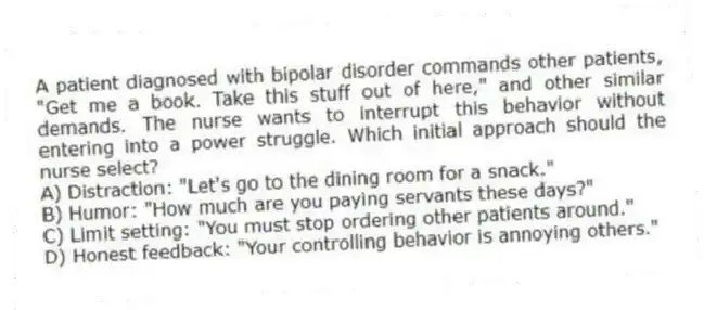 A patient diagnosed with bipolar disorder commands other patients, "Get me a book. Take this stuff out of here," and other similar demands. The nurse wants to interrupt this behavior without entering into a power struggle. Which initial approach should the nurse select?
A) Distraction: "Let's go to the dining room for a snack."
B) Humor: "How much are you paying servants these days?"
C) Limit setting: "You must stop ordering other patients around."
D) Honest feedback: "Your controlling behavior is annoying others."