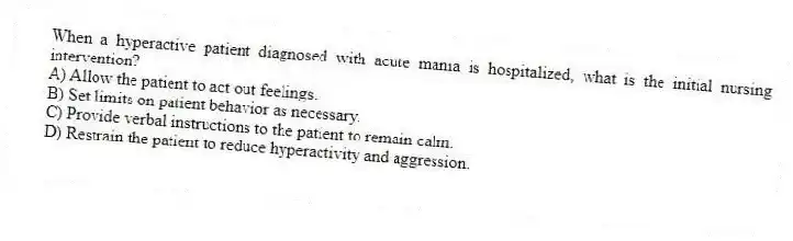 When a hyperactive patient diagnosed with acute mania is hospitalized, what is the initial nursing intervention?
A) Allow the patient to act out feelings.
B) Set limits on patient behavior as necessary.
C) Provide verbal instructions to the patient to remain calm.
D) Restrain the patient to reduce hyperactivity and aggression.