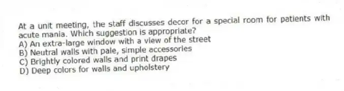 At a unit meeting, the staff discusses decor for a special room for patients with acute mania. Which suggestion is appropriate?
A) An extra-large window with a view of the street
B) Neutral walls with pale, simple accessories
C) Brightly colored walls and print drapes
D) Deep colors for walls and upholstery