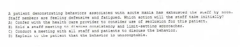 A patient demonstrating behaviors associated with acute mania has exhausted the staff by noon. Staff members are feeling defensive and fatigued. Which action will the staff take initially?
A) Confer with the health care provider to consider use of seclusion for this patient.
B) Hold a staff meeting to discuss consistency and limit-setting approaches.
C) Conduct a meeting with all staff and patients to discuss the behavior.
D) Explain to the patient that the behavior is unacceptable.