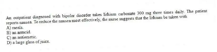 An outpatient diagnosed with bipolar disorder takes lithium carbonate 300 mg three times daily. The patient reports nausea. To reduce the nausea most effectively, the nurse suggests that the lithium be taken with
A) meals.
B) an antacid.
C) an antiemetic.
D) a large glass of juice.
