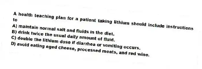 A health teaching plan for a patient taking lithium should include instructions to
A) maintain normal salt and fluids in the diet.
B) drink twice the usual daily amount of fluid.
C) double the lithium dose if diarrhea or vomiting occurs.
D) avoid eating aged cheese, processed meats, and red wine.