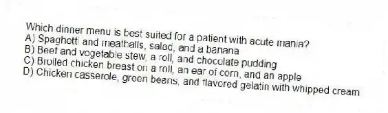 Which dinner menu is best suited for a patient with acute mania?
A) Spaghetti and meatballs, salad, and a banana
B) Beef and vegetable stew, a roll, and chocolate pudding
C) Broiled chicken breast on a roll, an ear of corn, and an apple
D) Chicken casserole, green beans, and flavored gelatin with whipped cream