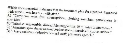 Which documentation indicates that the treatment plan for a patient diagnosed with acute mania has been effective?
A) "Converses with few interruptions; clothing matches; participates in activities."
B) "Irritable, suggestible, distractible; napped for 10 minutes in afternoon."
C) "Attention span short; writing copious notes; intrudes in conversations."
D) "Heavy makeup; seductive toward staff; pressured speech."