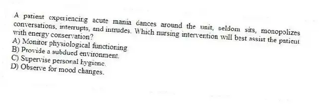 A patient experiencing acute mania dances around the unit, seldom sits, monopolizes conversations, interrupts, and intrudes. Which nursing intervention will best assist the patient with energy conservation?
A) Monitor physiological functioning.
B) Provide a subdued environment.
C) Supervise personal hygiene.
D) Observe for mood changes.