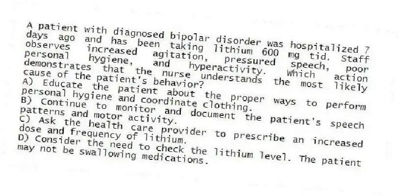A patient with diagnosed bipolar disorder was hospitalized 7 days ago and has been taking lithium 600 mg tid. Staff observes increased agitation, pressured speech, poor personal hygiene, and hyperactivity. Which action demonstrates that the nurse understands the most likely cause of the patient's behavior?
A) Educate the patient about the proper ways to perform personal hygiene and coordinate clothing.
B) Continue to monitor and document the patient's speech patterns and motor activity.
C) Ask the health care provider to prescribe an increased dose and frequency of lithium.
D) Consider the need to check the lithium level. The patient may not be swallowing medications.