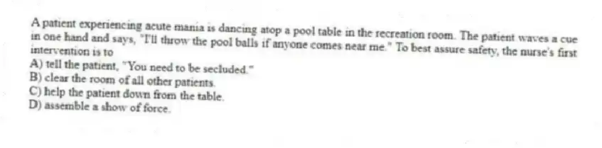 A patient experiencing acute mania is dancing atop a pool table in the recreation room. The patient waves a cue in one hand and says, "I'll throw the pool balls if anyone comes near me." To best assure safety, the nurse's first intervention is to
A) tell the patient, "You need to be secluded."
B) clear the room of all other patients.
C) help the patient down from the table.
D) assemble a show of force.