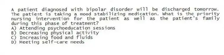 A patient diagnosed with bipolar disorder will be discharged tomorrow. The patient is taking a mood stabilizing medication. What is the priority nursing intervention for the patient as well as the patient's family during this phase of treatment?
A) Attending psychoeducation sessions
B) Decreasing physical activity
C) Increasing food and fluids
D) Meeting self-care needs