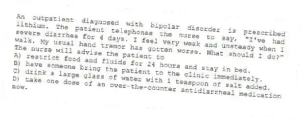 An outpatient diagnosed with bipolar disorder is prescribed lithium. The patient telephones the nurse to say, "I've had severe diarrhea for 4 days. I feel very weak and unsteady when I walk. My usual hand tremor has gotten worse. What should I do?" The nurse will advise the patient to
A) restrict food and fluids for 24 hours and stay in bed.
B) have someone bring the patient to the clinic immediately.
C) drink a large glass of water with 1 teaspoon of salt added.
D) take one dose of an over-the-counter antidiarrheal medication now.